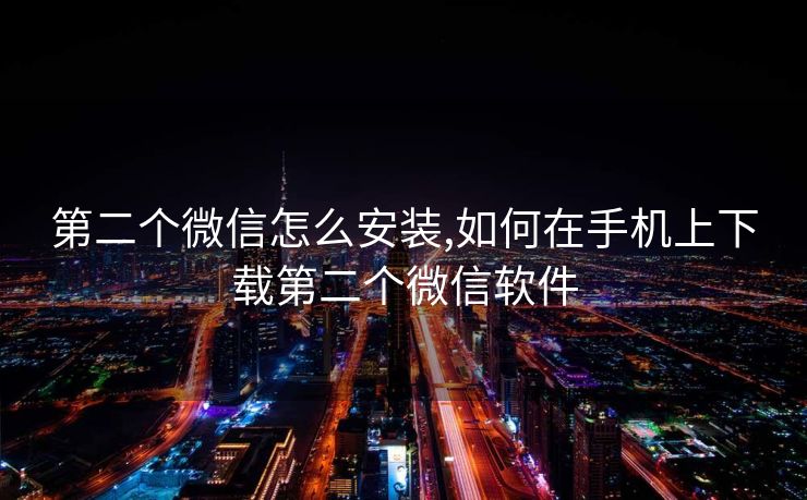 第二个微信怎么安装,如何在手机上下载第二个微信软件