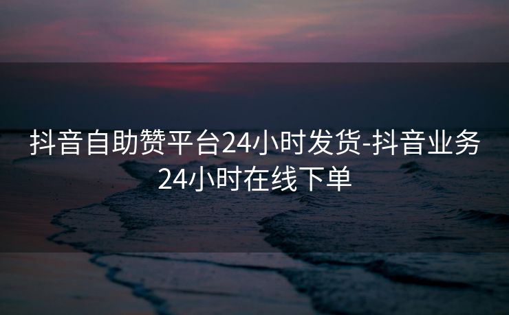 抖音自助赞平台24小时发货-抖音业务24小时在线下单