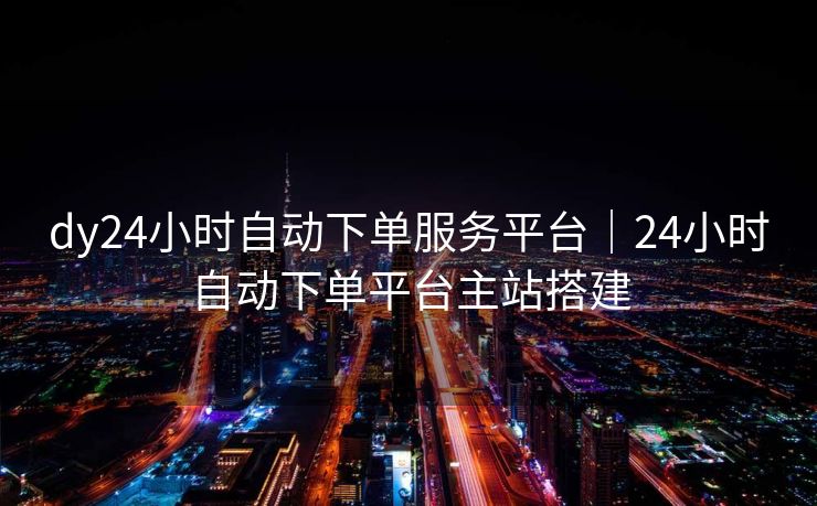 dy24小时自动下单服务平台｜24小时自动下单平台主站搭建