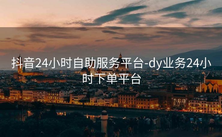 抖音24小时自助服务平台-dy业务24小时下单平台