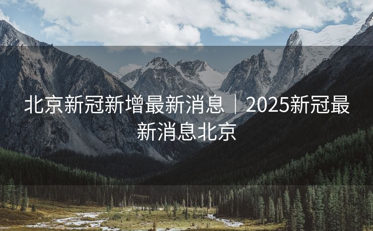 北京新冠新增最新消息｜2025新冠最新消息北京