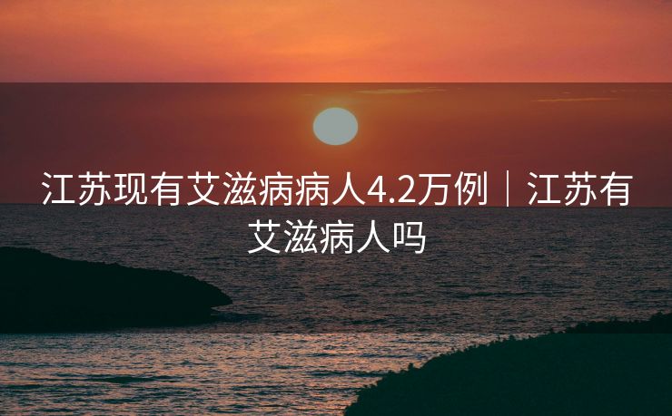 江苏现有艾滋病病人4.2万例｜江苏有艾滋病人吗