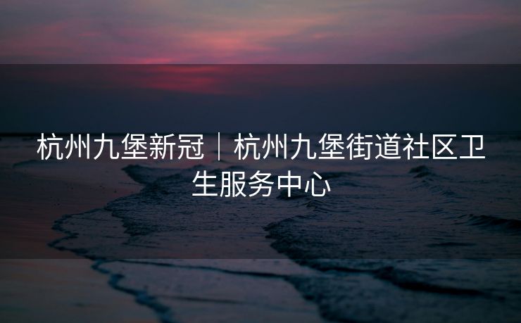 杭州九堡新冠｜杭州九堡街道社区卫生服务中心