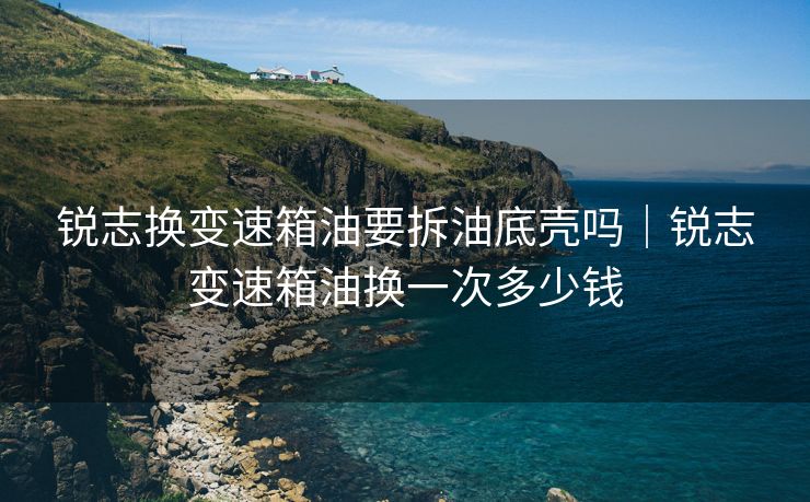 锐志换变速箱油要拆油底壳吗｜锐志变速箱油换一次多少钱
