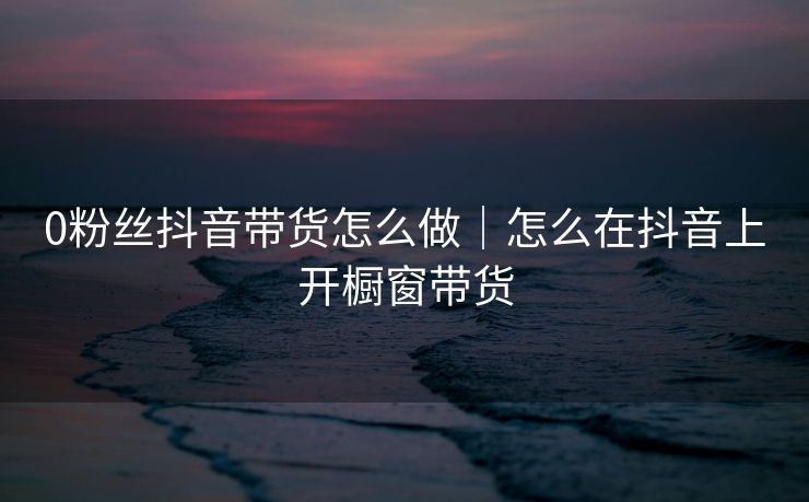 0粉丝抖音带货怎么做｜怎么在抖音上开橱窗带货