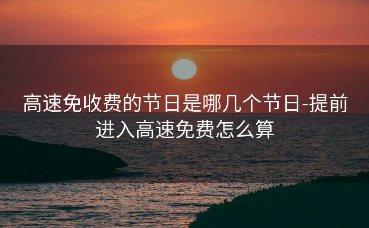 高速免收费的节日是哪几个节日-提前进入高速免费怎么算