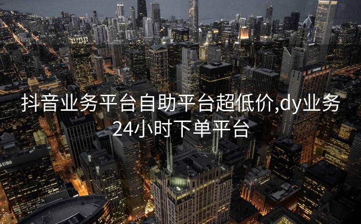 抖音业务平台自助平台超低价,dy业务24小时下单平台