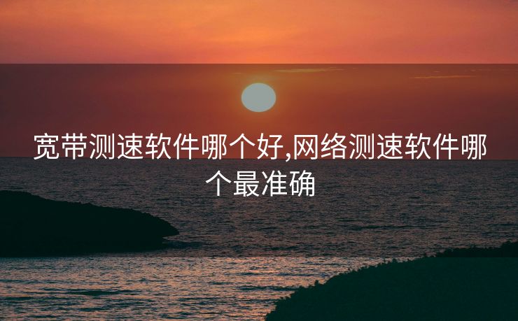 宽带测速软件哪个好,网络测速软件哪个最准确