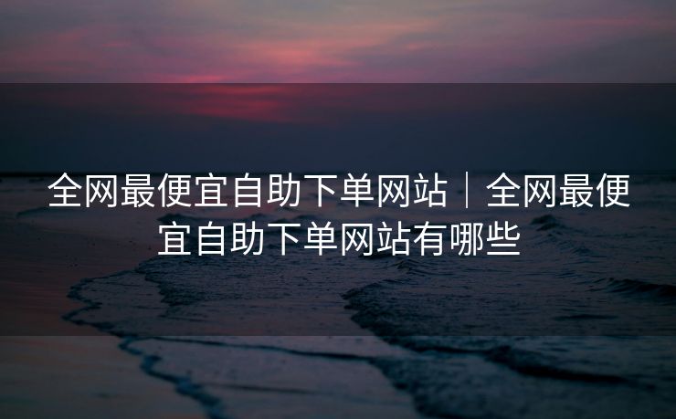 全网最便宜自助下单网站｜全网最便宜自助下单网站有哪些