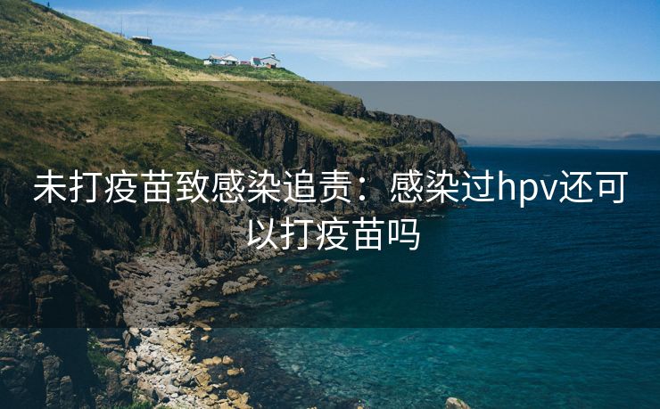 未打疫苗致感染追责：感染过hpv还可以打疫苗吗