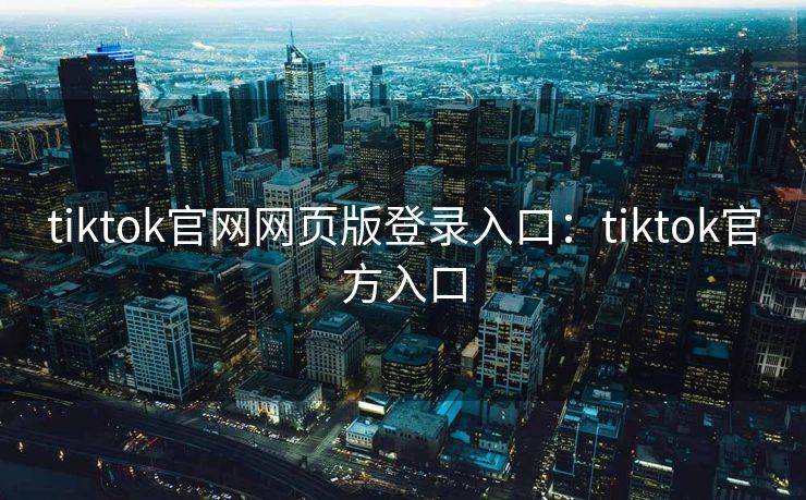 tiktok官网网页版登录入口：tiktok官方入口