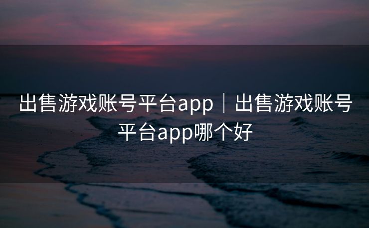 出售游戏账号平台app｜出售游戏账号平台app哪个好