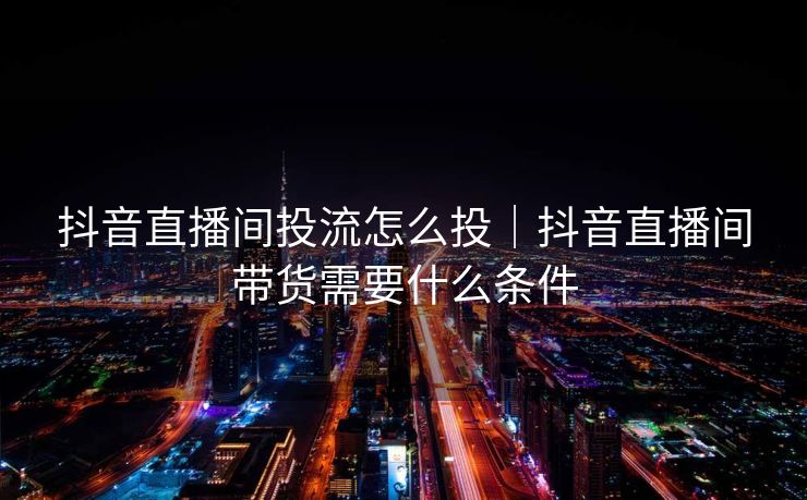 抖音直播间投流怎么投｜抖音直播间带货需要什么条件