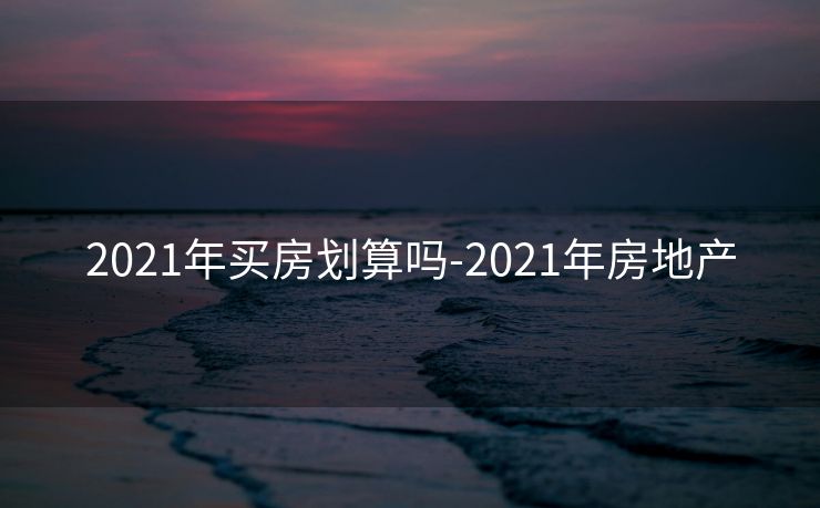2021年买房划算吗-2021年房地产