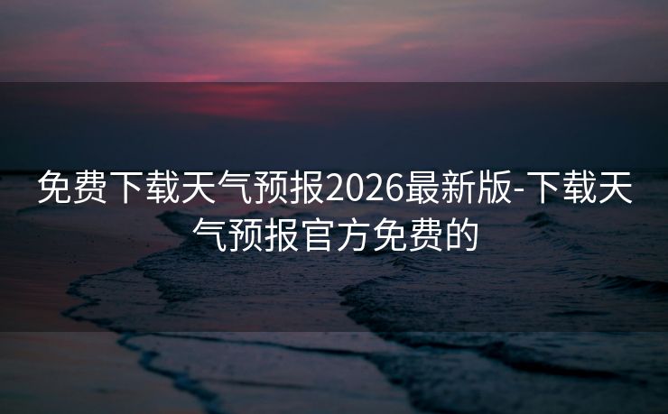 免费下载天气预报2026最新版-下载天气预报官方免费的