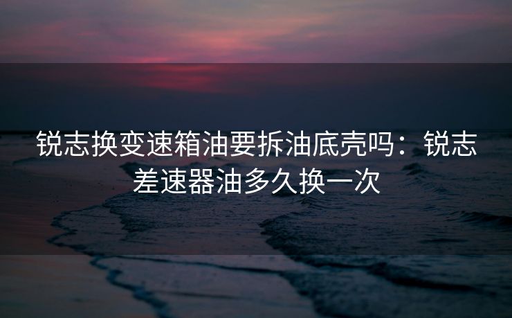锐志换变速箱油要拆油底壳吗：锐志差速器油多久换一次