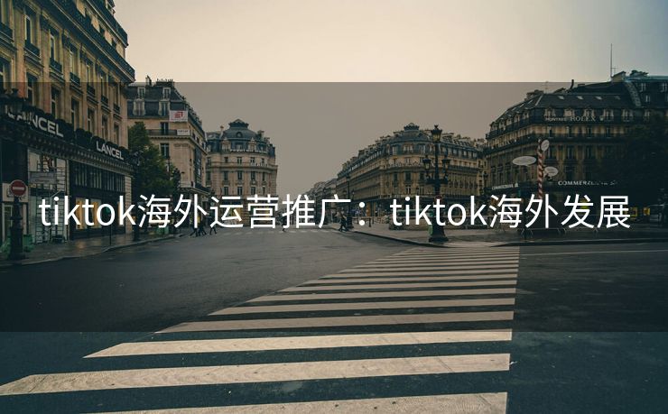 tiktok海外运营推广：tiktok海外发展