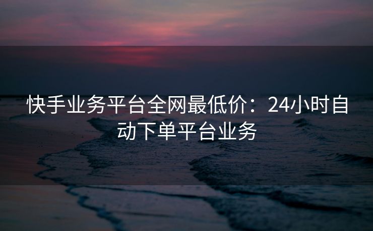 快手业务平台全网最低价：24小时自动下单平台业务