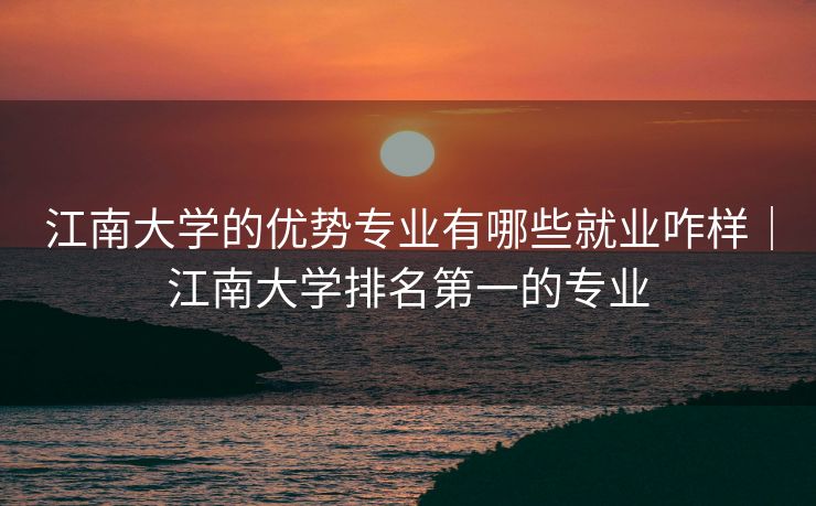 江南大学的优势专业有哪些就业咋样｜江南大学排名第一的专业