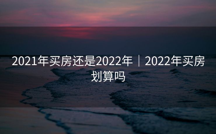 2021年买房还是2022年｜2022年买房划算吗