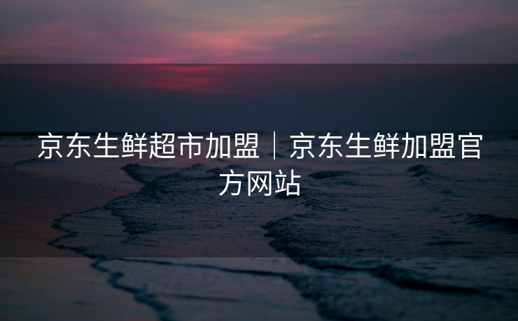 京东生鲜超市加盟｜京东生鲜加盟官方网站