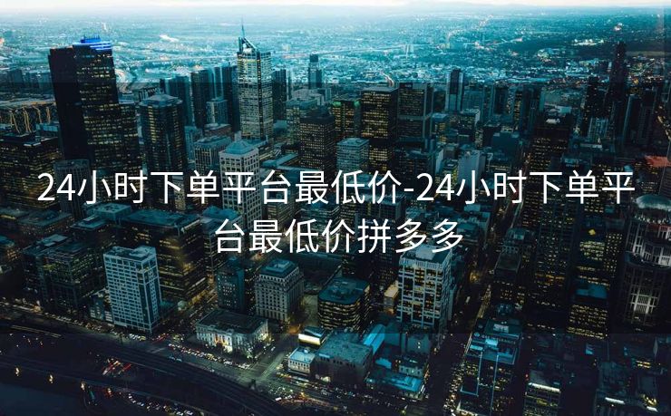 24小时下单平台最低价-24小时下单平台最低价拼多多