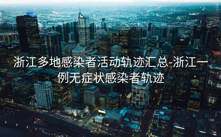 浙江多地感染者活动轨迹汇总-浙江一例无症状感染者轨迹