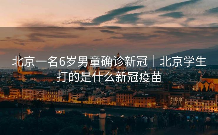 北京一名6岁男童确诊新冠｜北京学生打的是什么新冠疫苗