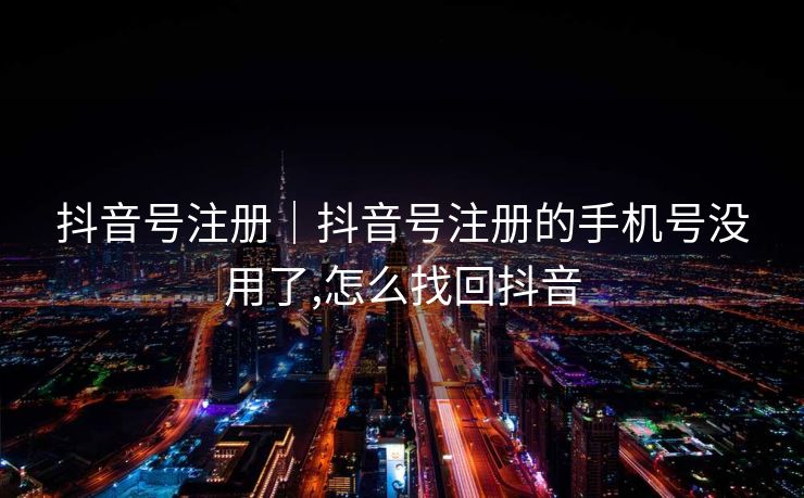 抖音号注册｜抖音号注册的手机号没用了,怎么找回抖音