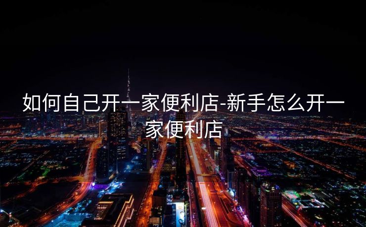 如何自己开一家便利店-新手怎么开一家便利店