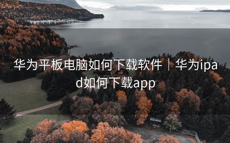 华为平板电脑如何下载软件｜华为ipad如何下载app