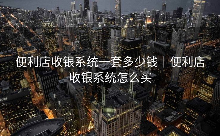 便利店收银系统一套多少钱｜便利店收银系统怎么买