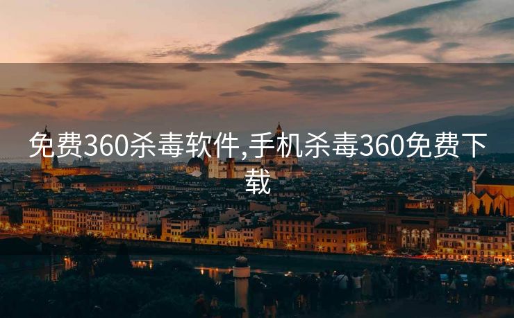 免费360杀毒软件,手机杀毒360免费下载