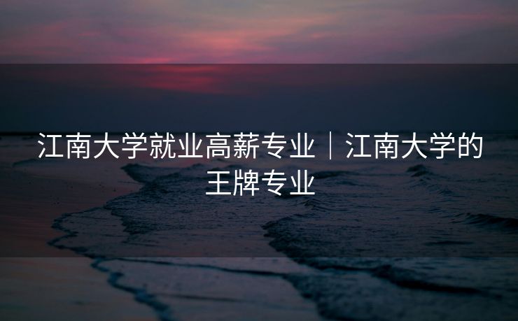 江南大学就业高薪专业｜江南大学的王牌专业