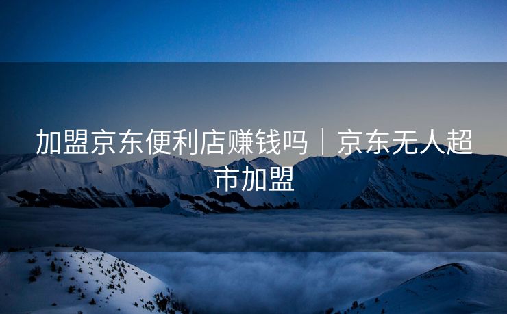 加盟京东便利店赚钱吗｜京东无人超市加盟