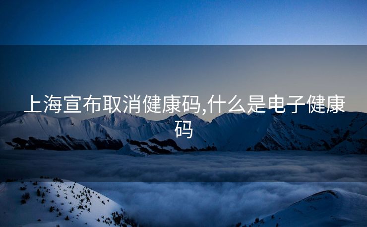 上海宣布取消健康码,什么是电子健康码