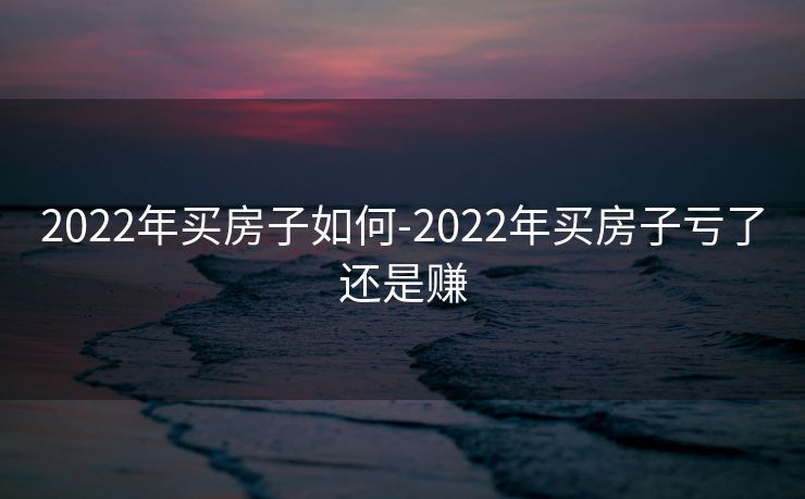 2022年买房子如何-2022年买房子亏了还是赚