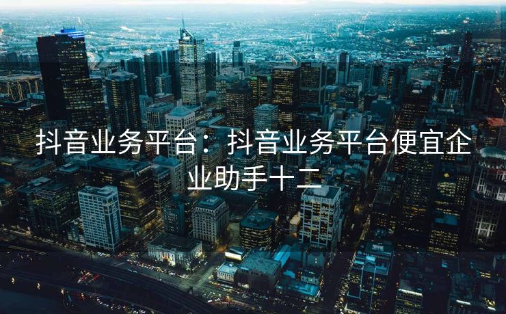 抖音业务平台：抖音业务平台便宜企业助手十二