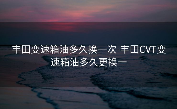 丰田变速箱油多久换一次-丰田CVT变速箱油多久更换一