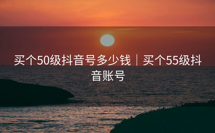 买个50级抖音号多少钱｜买个55级抖音账号