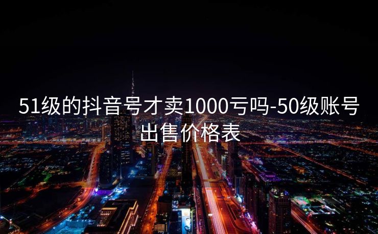 51级的抖音号才卖1000亏吗-50级账号出售价格表