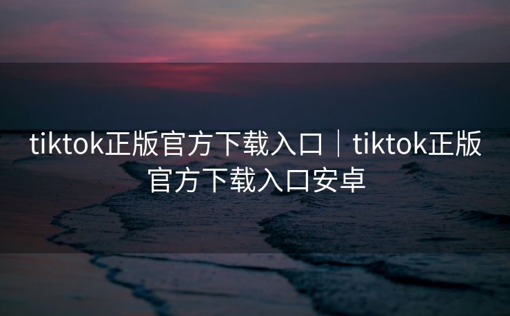 tiktok正版官方下载入口｜tiktok正版官方下载入口安卓