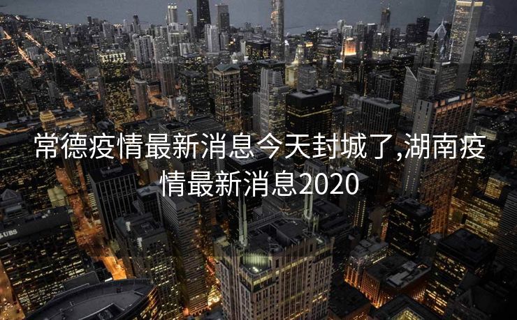 常德疫情最新消息今天封城了,湖南疫情最新消息2020