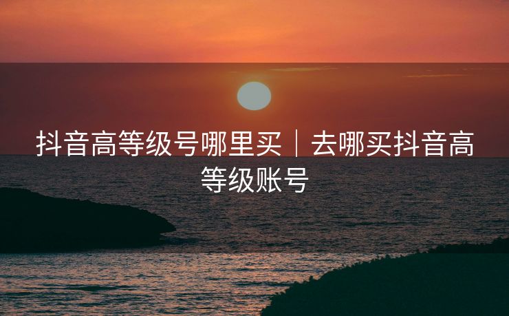 抖音高等级号哪里买|去哪买抖音高等级账号