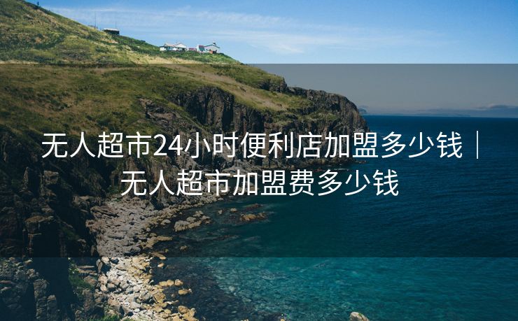 无人超市24小时便利店加盟多少钱｜无人超市加盟费多少钱