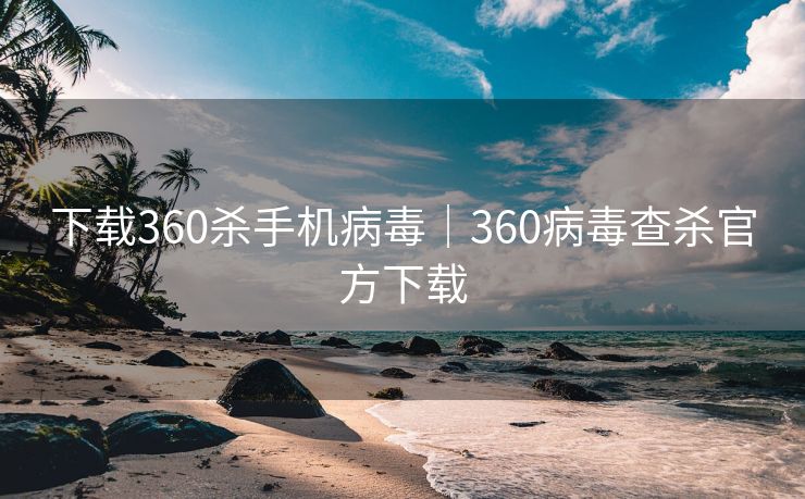 下载360杀手机病毒|360病毒查杀官方下载