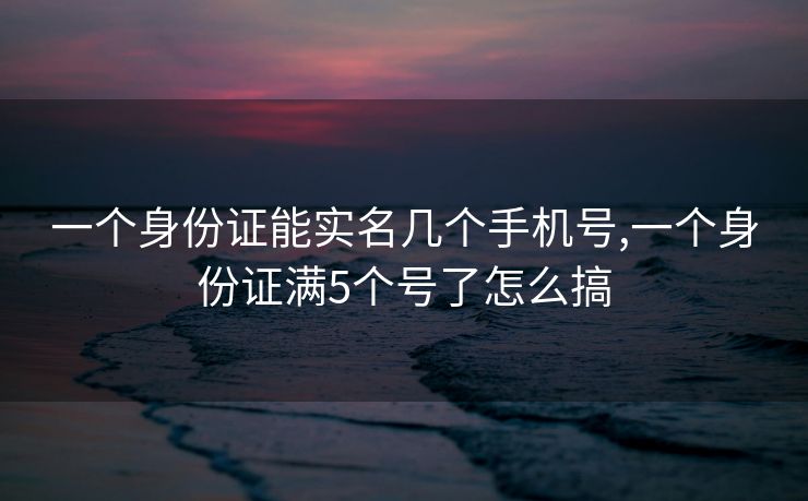 一个身份证能实名几个手机号,一个身份证满5个号了怎么搞