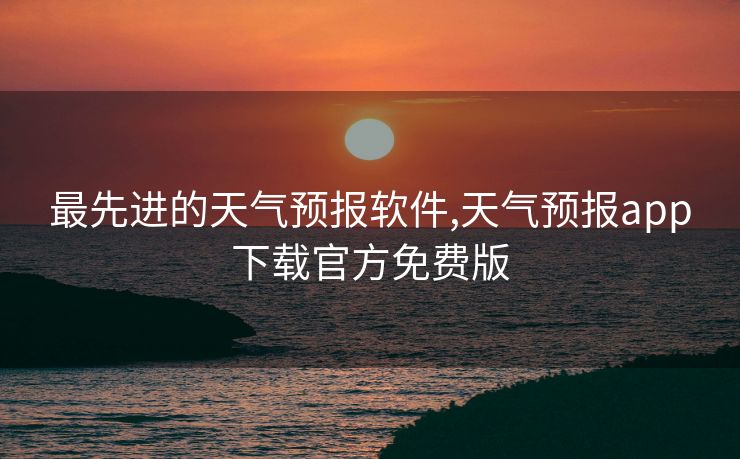 最先进的天气预报软件,天气预报app下载官方免费版