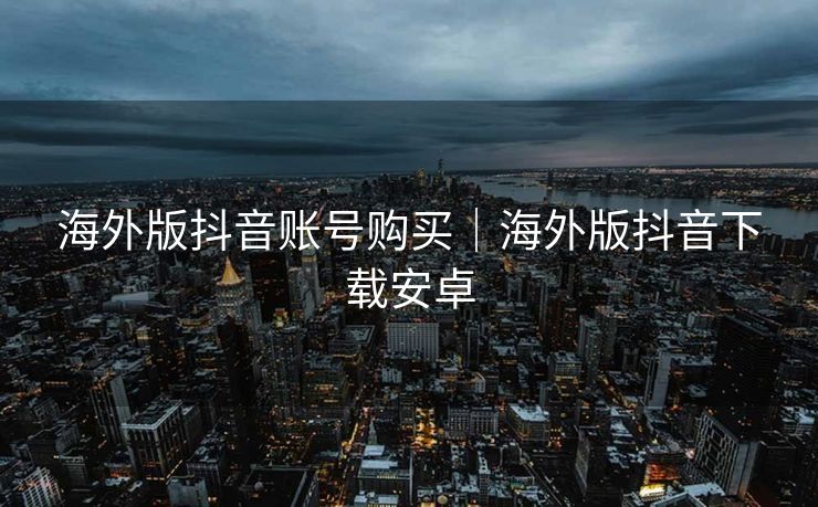 海外版抖音账号购买｜海外版抖音下载安卓