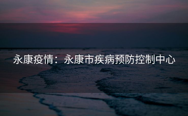 永康疫情：永康市疾病预防控制中心